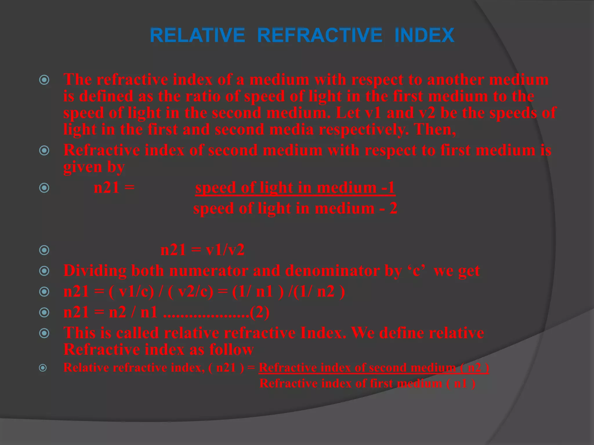 RELATIVE REFRACTIVE INDEX
 The refractive index of a medium with respect to another medium
is defined as the ratio of speed of light in the first medium to the
speed of light in the second medium. Let v1 and v2 be the speeds of
light in the first and second media respectively. Then,
 Refractive index of second medium with respect to first medium is
given by
 n21 = speed of light in medium -1
speed of light in medium - 2
 n21 = v1/v2
 Dividing both numerator and denominator by ‘c’ we get
 n21 = ( v1/c) / ( v2/c) = (1/ n1 ) /(1/ n2 )
 n21 = n2 / n1 ....................(2)
 This is called relative refractive Index. We define relative
Refractive index as follow
 Relative refractive index, ( n21 ) = Refractive index of second medium ( n2 )
Refractive index of first medium ( n1 )
 