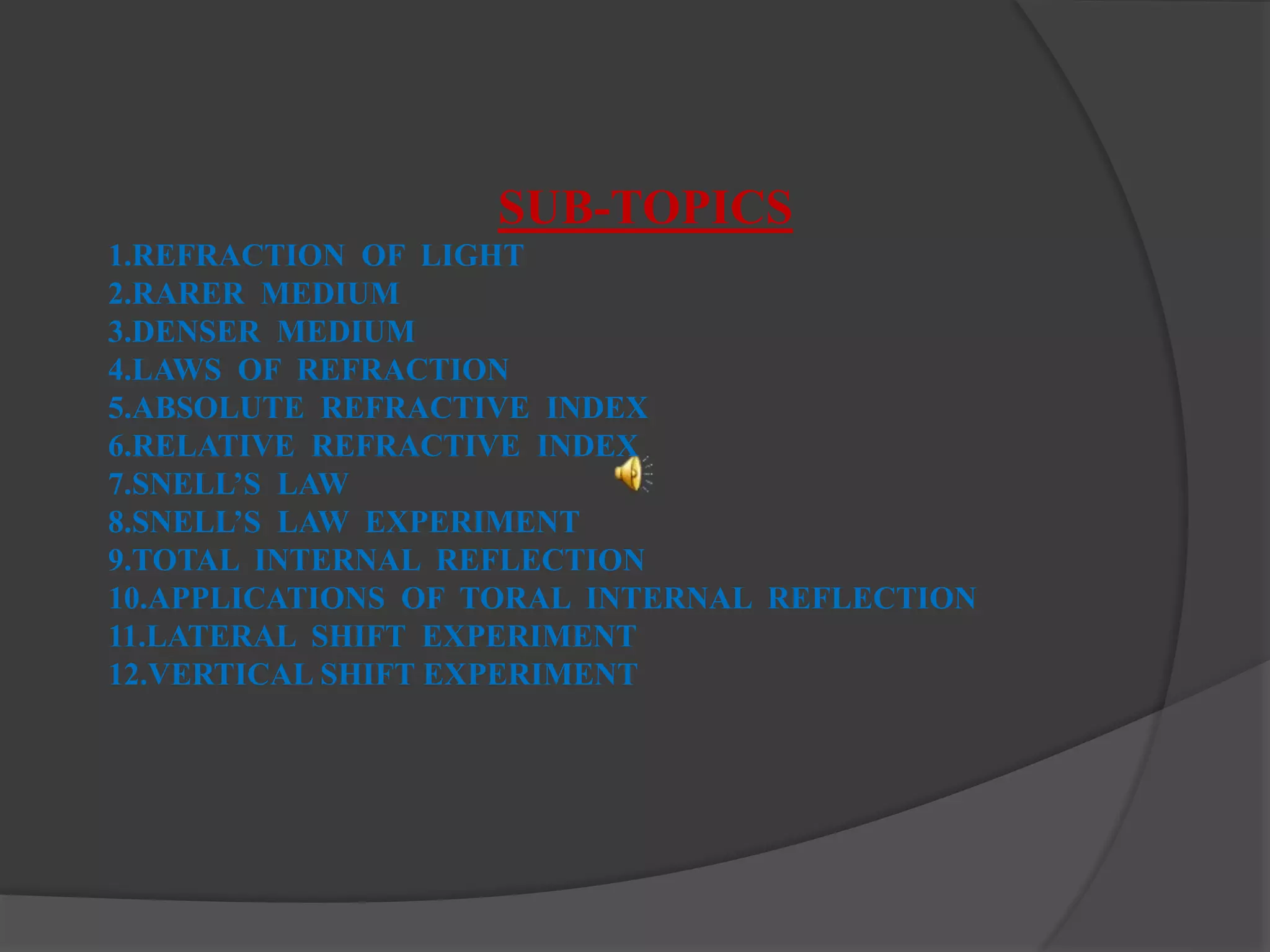 SUB-TOPICS
1.REFRACTION OF LIGHT
2.RARER MEDIUM
3.DENSER MEDIUM
4.LAWS OF REFRACTION
5.ABSOLUTE REFRACTIVE INDEX
6.RELATIVE REFRACTIVE INDEX
7.SNELL’S LAW
8.SNELL’S LAW EXPERIMENT
9.TOTAL INTERNAL REFLECTION
10.APPLICATIONS OF TORAL INTERNAL REFLECTION
11.LATERAL SHIFT EXPERIMENT
12.VERTICAL SHIFT EXPERIMENT
 