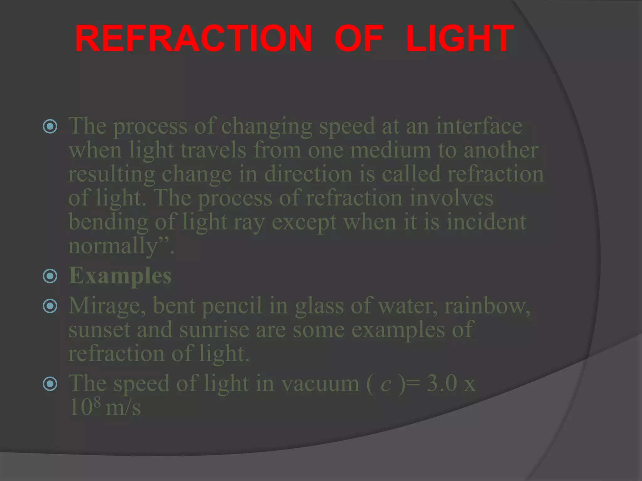 REFRACTION OF LIGHT
 The process of changing speed at an interface
when light travels from one medium to another
resulting change in direction is called refraction
of light. The process of refraction involves
bending of light ray except when it is incident
normally”.
 Examples
 Mirage, bent pencil in glass of water, rainbow,
sunset and sunrise are some examples of
refraction of light.
 The speed of light in vacuum ( c )= 3.0 x
108 m/s
 