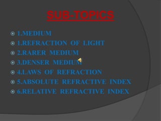 SUB-TOPICS
 1.MEDIUM
 1.REFRACTION OF LIGHT
 2.RARER MEDIUM
 3.DENSER MEDIUM
 4.LAWS OF REFRACTION
 5.ABSOLUTE REFRACTIVE INDEX
 6.RELATIVE REFRACTIVE INDEX
 