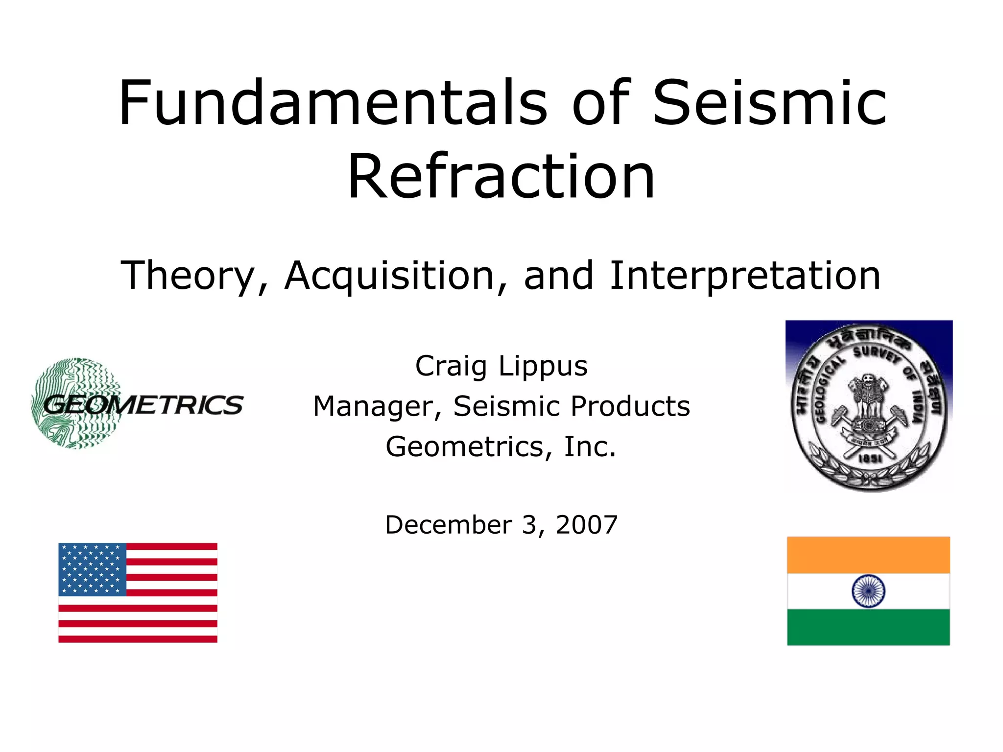 Fundamentals of Seismic
      Refraction
Theory, Acquisition, and Interpretation

               Craig Lippus
         Manager, Seismic Products
             Geometrics, Inc.

             December 3, 2007
 