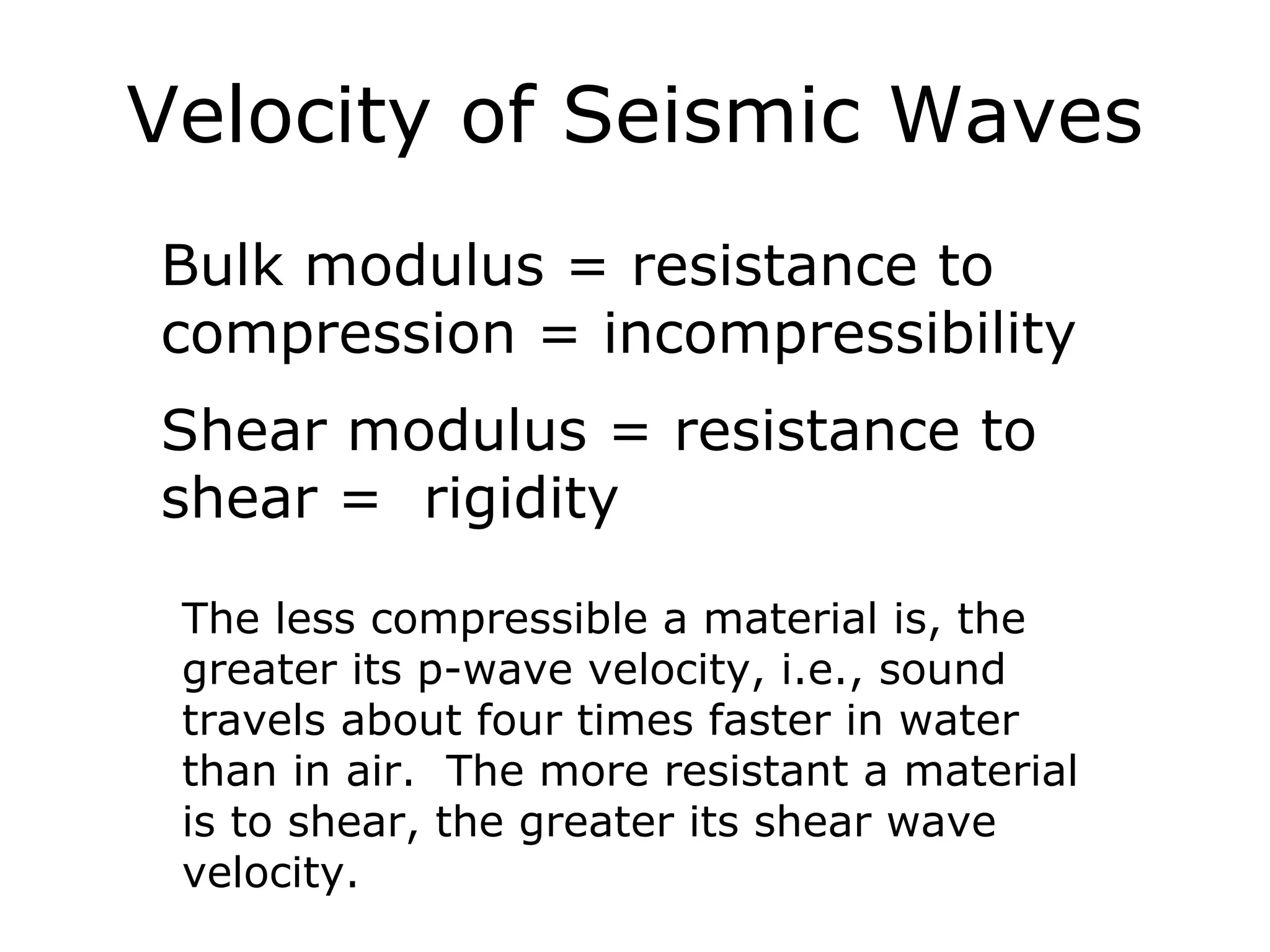 Velocity of Seismic Waves
Bulk modulus = resistance to
compression = incompressibility
Shear modulus = resistance to
shear = rigidity

 The less compressible a material is, the
 greater its p-wave velocity, i.e., sound
 travels about four times faster in water
 than in air. The more resistant a material
 is to shear, the greater its shear wave
 velocity.
 
