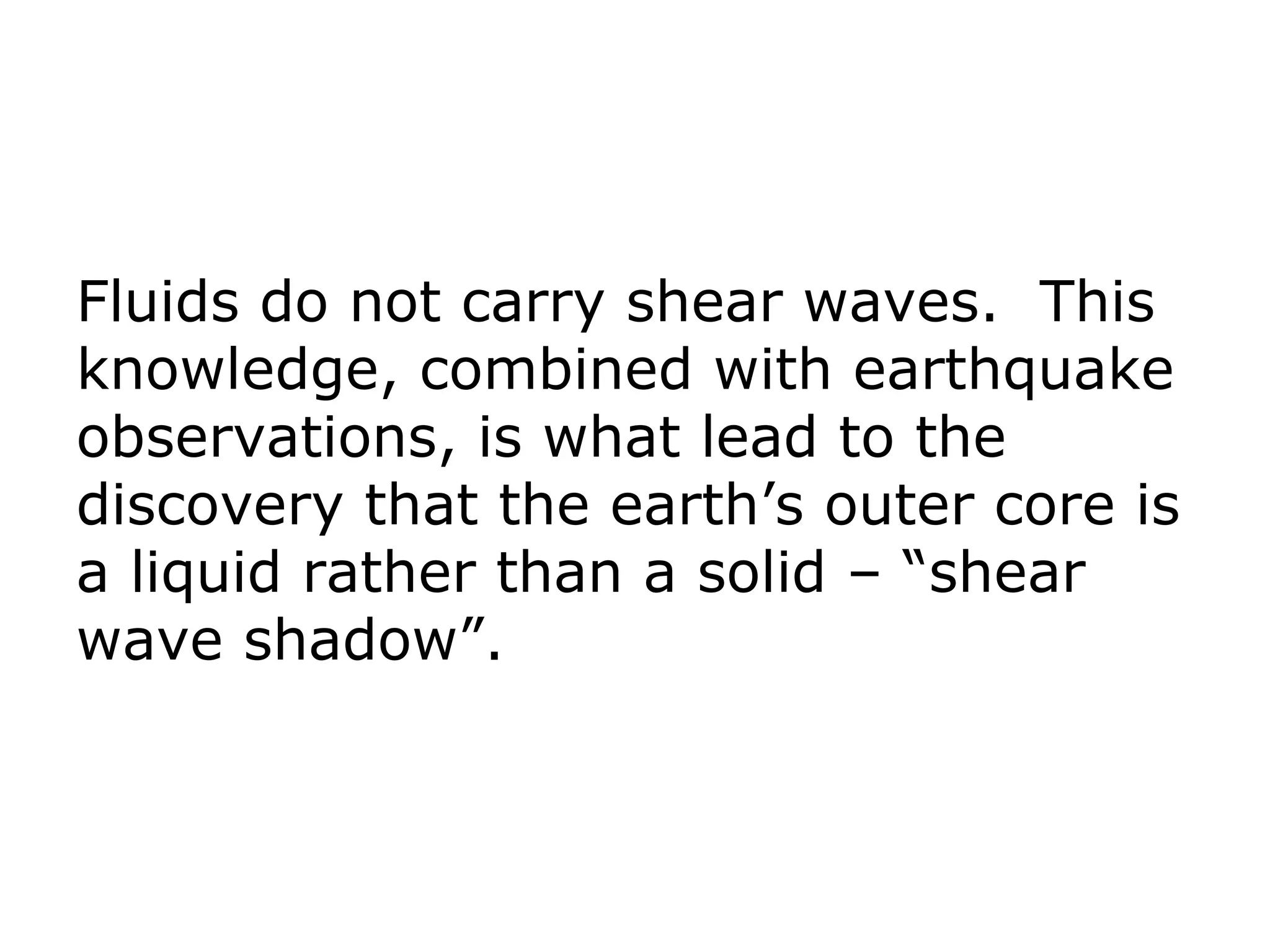 Fluids do not carry shear waves. This
knowledge, combined with earthquake
observations, is what lead to the
discovery that the earth’s outer core is
a liquid rather than a solid – “shear
wave shadow”.
 