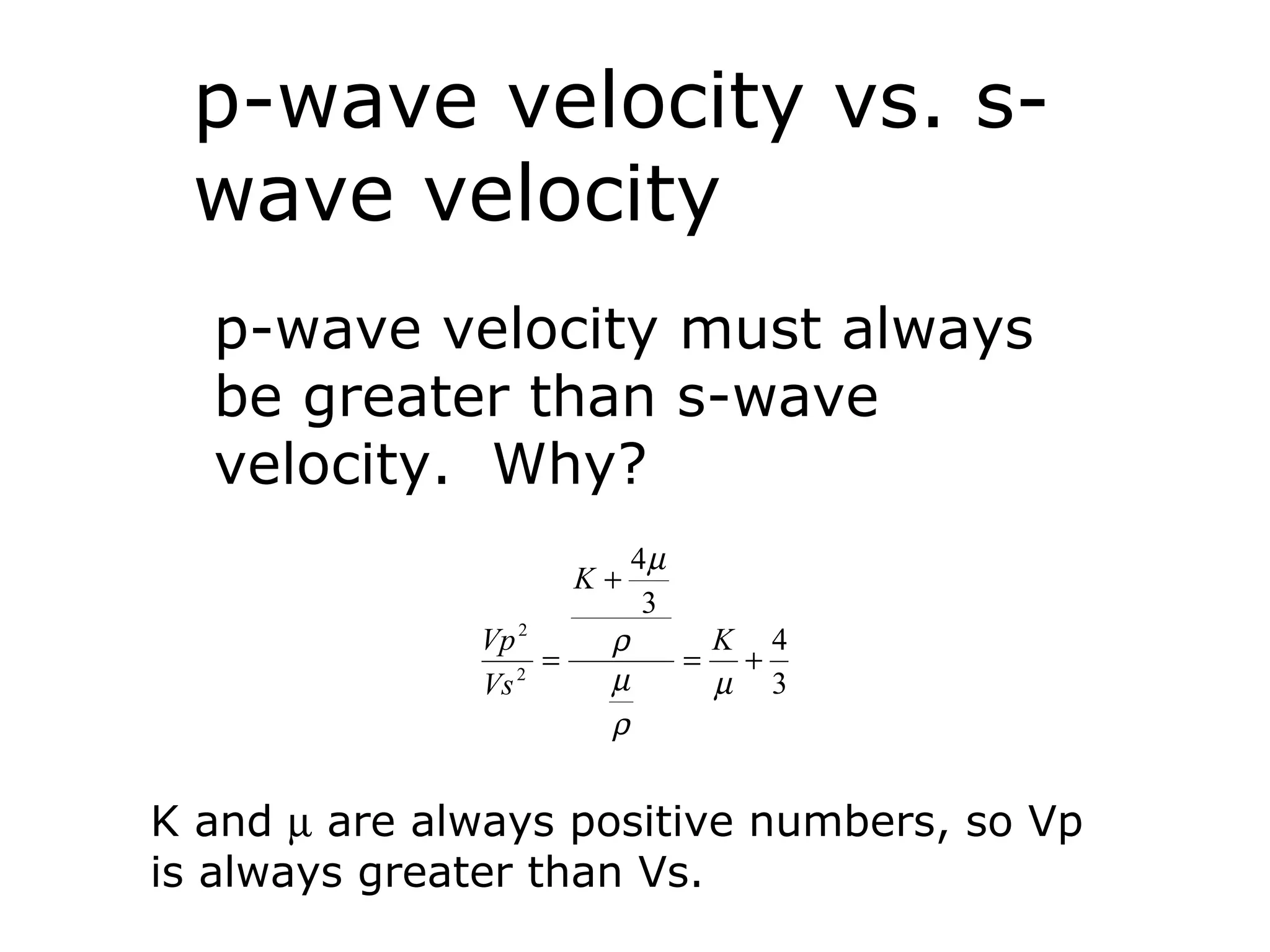 p-wave velocity vs. s-
 wave velocity
  p-wave velocity must always
  be greater than s-wave
  velocity. Why?
                            4µ
                       K+
                             3
              Vp 2      ρ            K 4
                   =             =    +
              Vs 2
                        µ            µ 3
                        ρ


K and µ are always positive numbers, so Vp
is always greater than Vs.
 