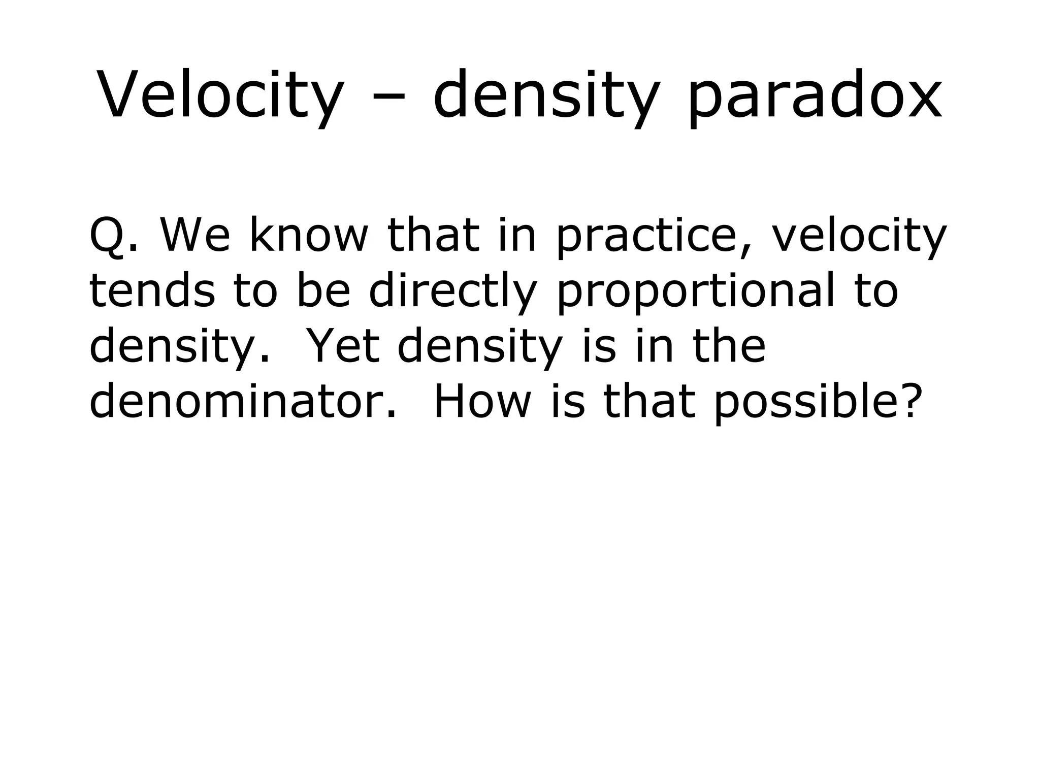 Velocity – density paradox

Q. We know that in practice, velocity
tends to be directly proportional to
density. Yet density is in the
denominator. How is that possible?
 