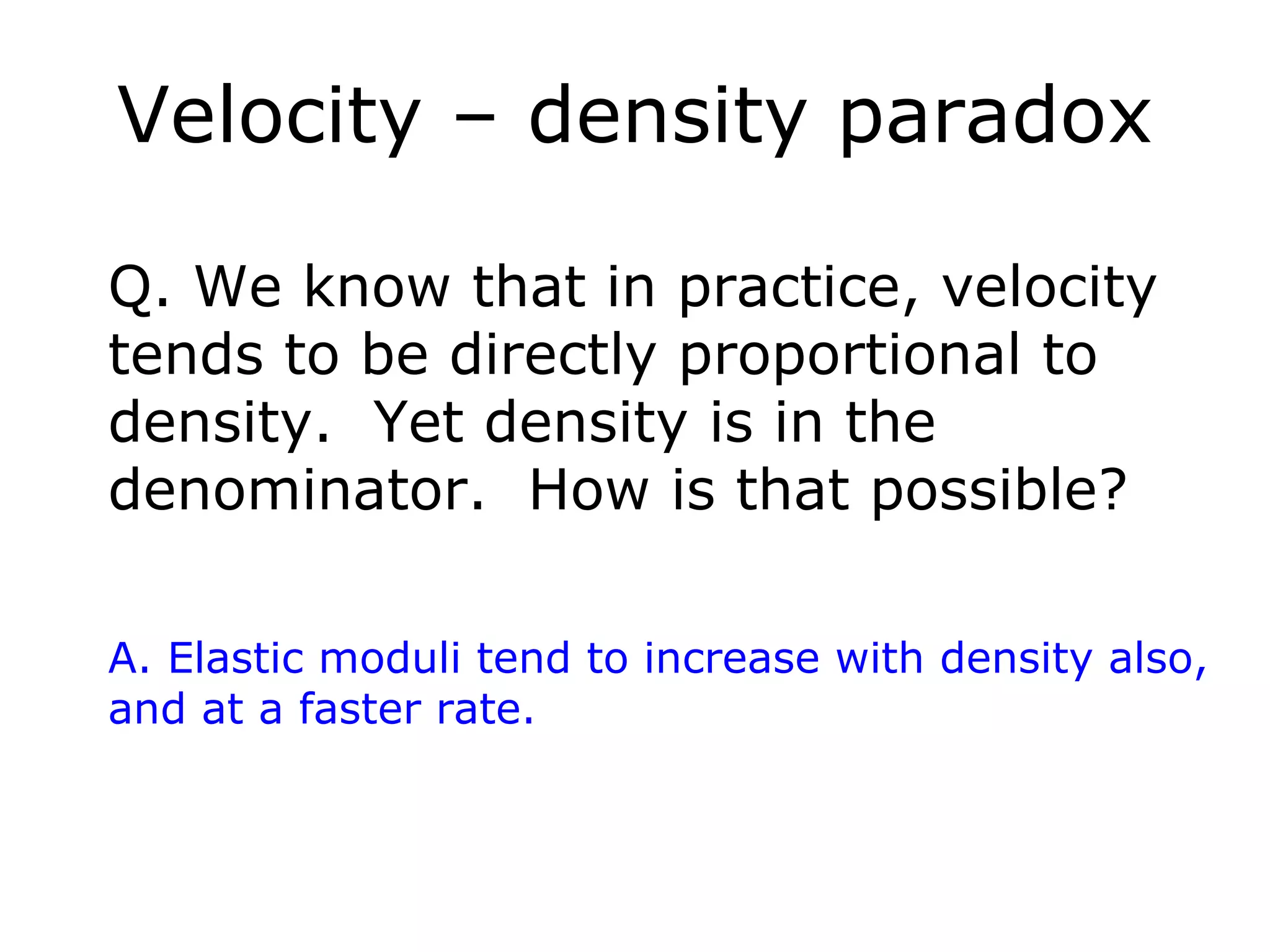 Velocity – density paradox

Q. We know that in practice, velocity
tends to be directly proportional to
density. Yet density is in the
denominator. How is that possible?

A. Elastic moduli tend to increase with density also,
and at a faster rate.
 