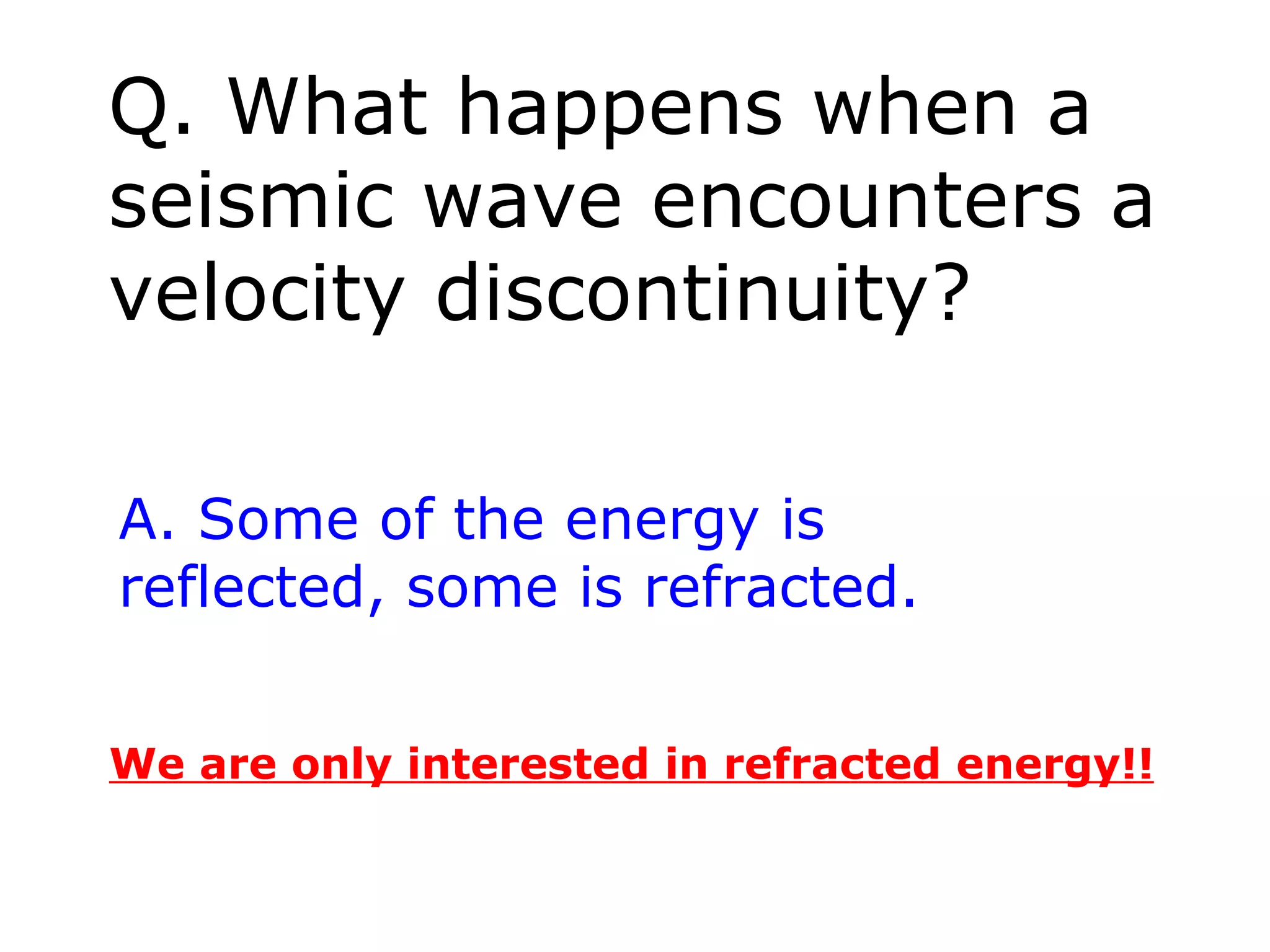 Q. What happens when a
seismic wave encounters a
velocity discontinuity?

A. Some of the energy is
reflected, some is refracted.


We are only interested in refracted energy!!
 