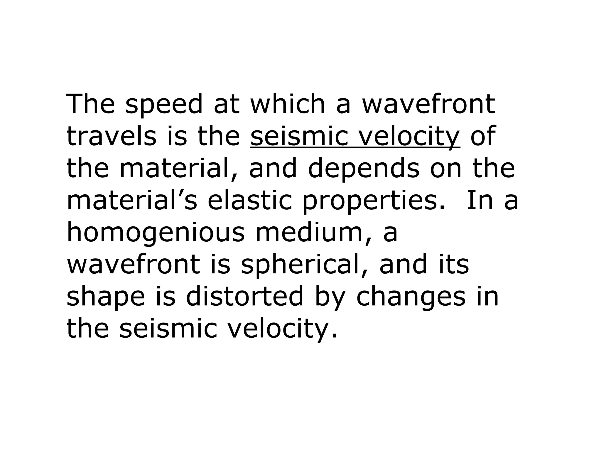 The speed at which a wavefront
travels is the seismic velocity of
the material, and depends on the
material’s elastic properties. In a
homogenious medium, a
wavefront is spherical, and its
shape is distorted by changes in
the seismic velocity.
 