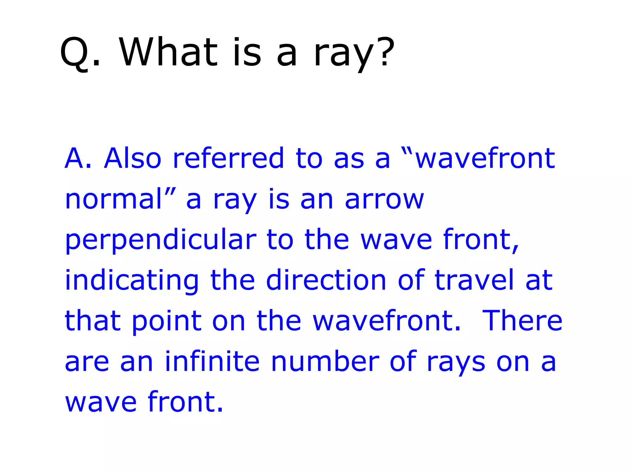 Q. What is a ray?

A. Also referred to as a “wavefront
normal” a ray is an arrow
perpendicular to the wave front,
indicating the direction of travel at
that point on the wavefront. There
are an infinite number of rays on a
wave front.
 