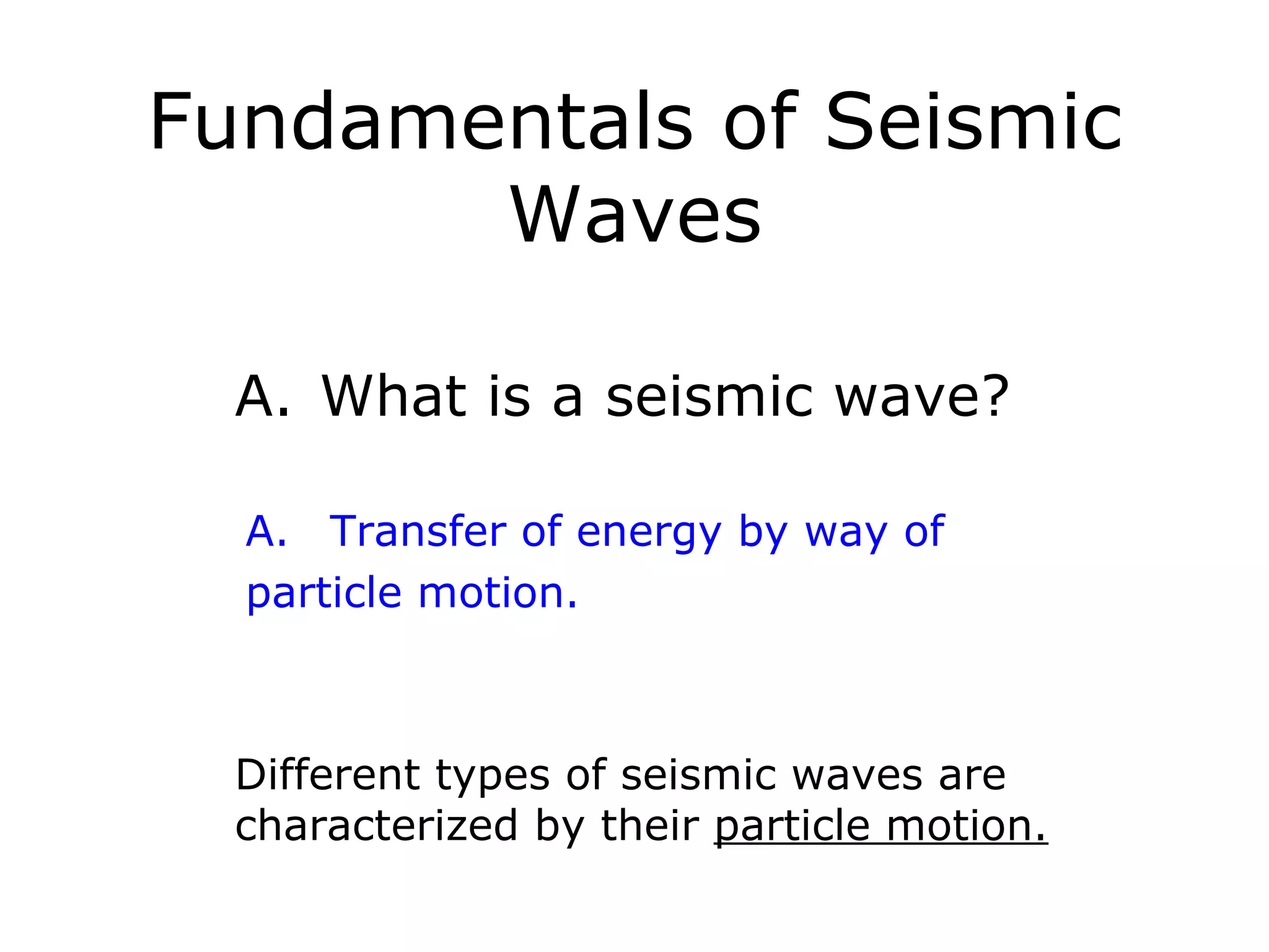 Fundamentals of Seismic
       Waves

  A. What is a seismic wave?

  A. Transfer of energy by way of
  particle motion.



  Different types of seismic waves are
  characterized by their particle motion.
 