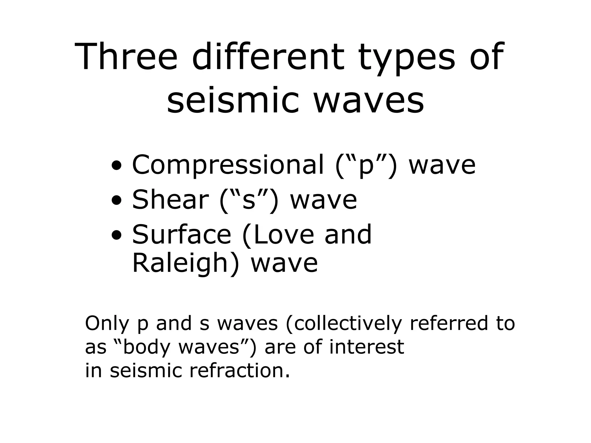 Three different types of
    seismic waves
  • Compressional (“p”) wave
  • Shear (“s”) wave
  • Surface (Love and
    Raleigh) wave

Only p and s waves (collectively referred to
as “body waves”) are of interest
in seismic refraction.
 