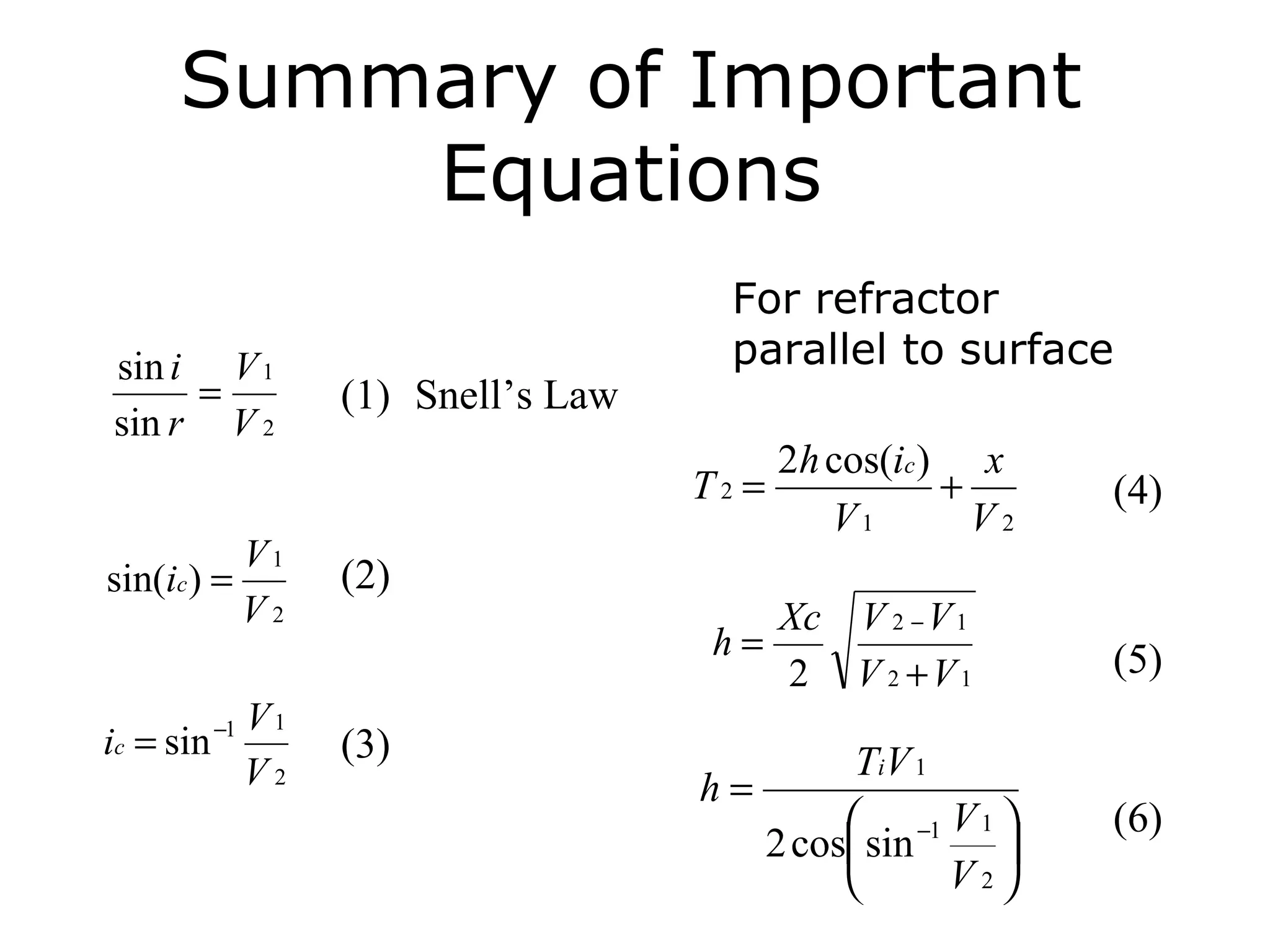 Summary of Important
          Equations
                                       For refractor
sin i V 1                              parallel to surface
     =             (1) Snell’s Law
sin r V 2
                                            2h cos(ic ) x
                                     T2 =              +      (4)
                                               V1        V2
              V1
sin(ic ) =         (2)
              V2                            Xc V 2 − V 1
                                      h=                      (5)
                                            2 V 2 +V1
              V1
ic = sin −1        (3)
              V2                              Ti V 1
                                     h=
                                              −1 V 1        (6)
                                        2 cos sin     
                                                    V2
 