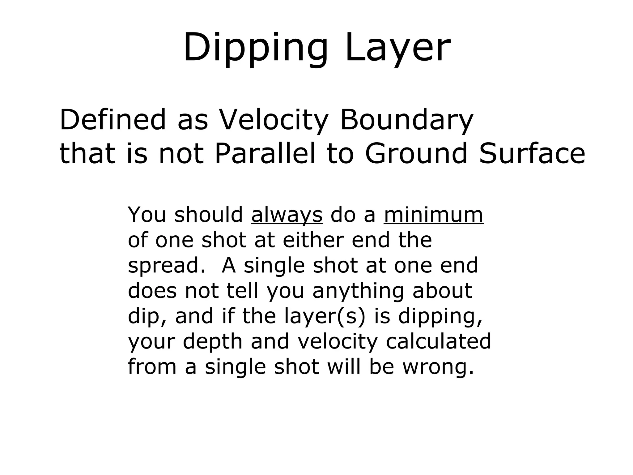 Dipping Layer
Defined as Velocity Boundary
that is not Parallel to Ground Surface

    You should always do a minimum
    of one shot at either end the
    spread. A single shot at one end
    does not tell you anything about
    dip, and if the layer(s) is dipping,
    your depth and velocity calculated
    from a single shot will be wrong.
 
