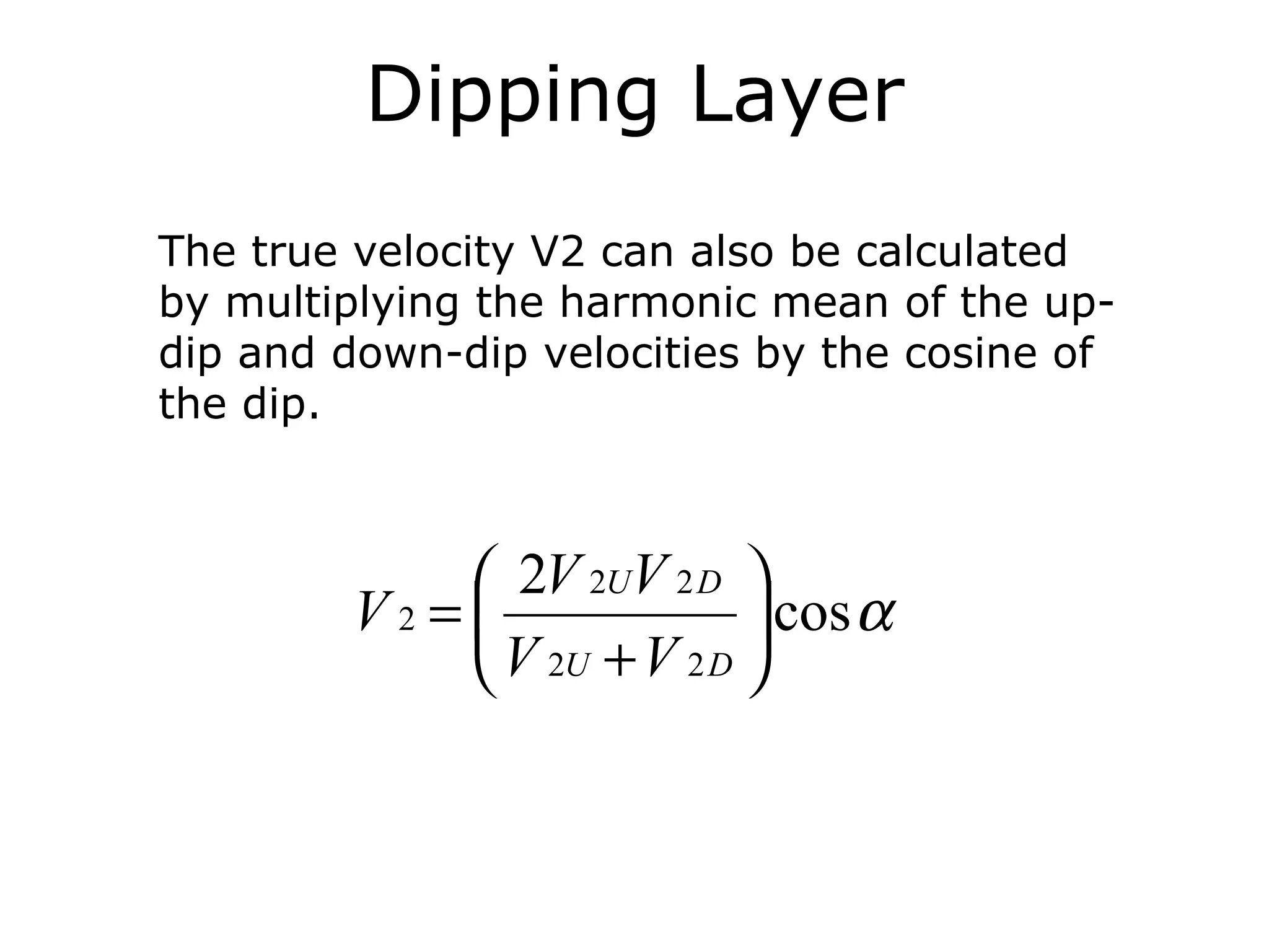 Dipping Layer
The true velocity V2 can also be calculated
by multiplying the harmonic mean of the up-
dip and down-dip velocities by the cosine of
the dip.



             2V 2UV 2 D 
        V2 =               cos α
             V 2U + V 2 D 
 
