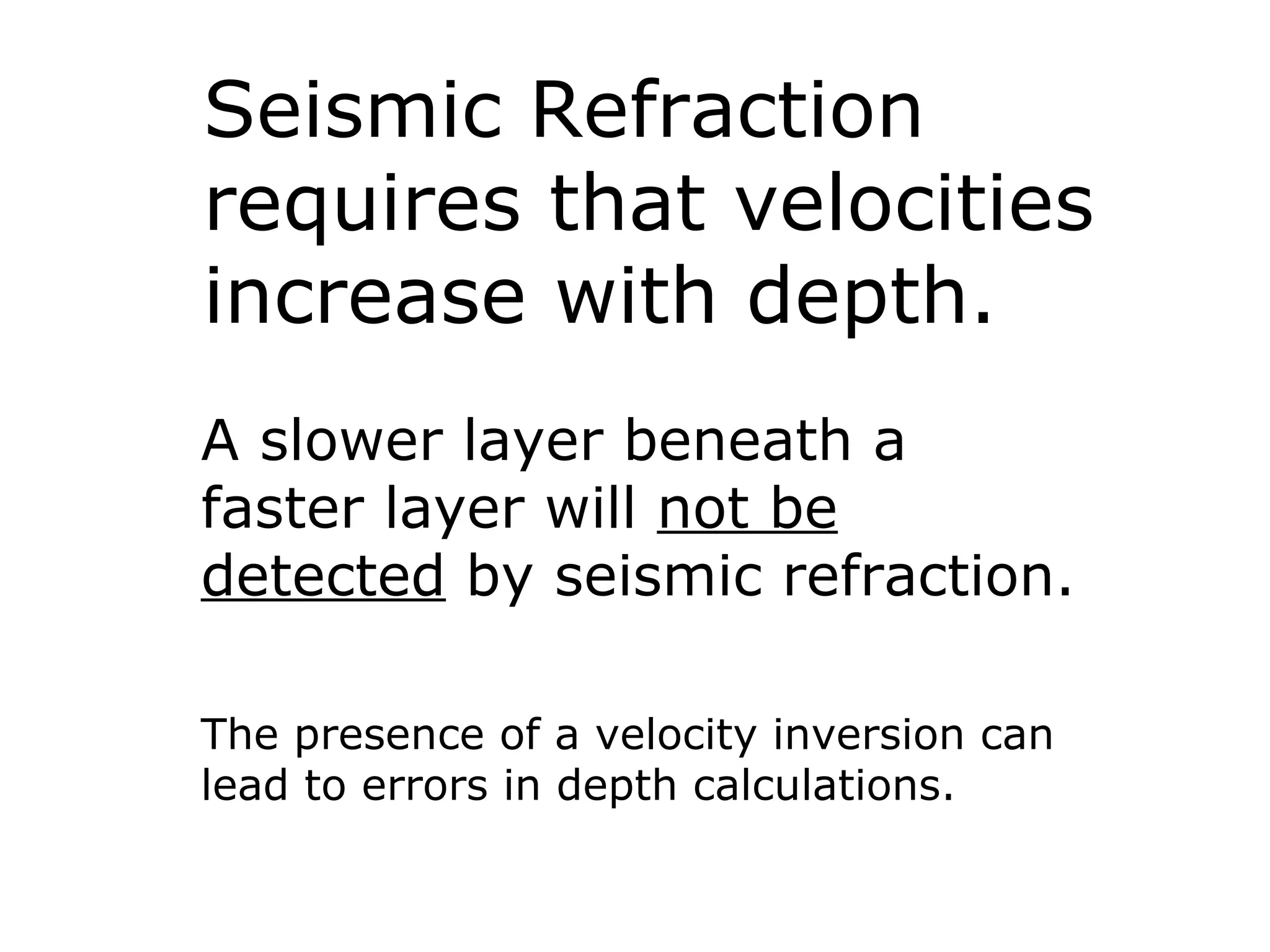 Seismic Refraction
requires that velocities
increase with depth.
A slower layer beneath a
faster layer will not be
detected by seismic refraction.

The presence of a velocity inversion can
lead to errors in depth calculations.
 