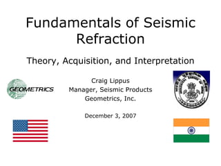 Fundamentals of Seismic
      Refraction
Theory, Acquisition, and Interpretation

               Craig Lippus
         Manager, Seismic Products
             Geometrics, Inc.

             December 3, 2007
 