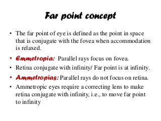 Far point concept
• The far point of eye is defined as the point in space
that is conjugate with the fovea when accommodation
is relaxed.
• Emmetropia: Parallel rays focus on fovea.
• Retina conjugate with infinity/ Far point is at infinity.
• Ammetropias: Parallel rays do not focus on retina.
• Ammetropic eyes require a correcting lens to make
retina conjugate with infinity, i.e., to move far point
to infinity
 