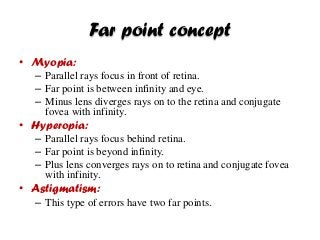 Far point concept
• Myopia:
– Parallel rays focus in front of retina.
– Far point is between infinity and eye.
– Minus lens diverges rays on to the retina and conjugate
fovea with infinity.
• Hyperopia:
– Parallel rays focus behind retina.
– Far point is beyond infinity.
– Plus lens converges rays on to retina and conjugate fovea
with infinity.
• Astigmatism:
– This type of errors have two far points.
 