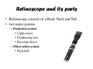 Retinoscope and its parts
• Retinoscopy consists of a Head, Neck and Tail.
• two main systems
– Projection system
• Light source
• Condensing lens
• Focusing sleeve
– Observation system
• Peep hole
 