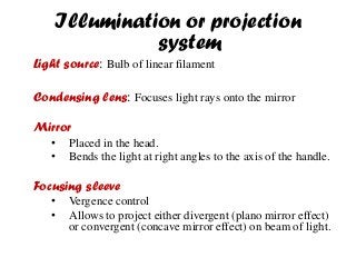 Illumination or projection
system
Light source: Bulb of linear filament
Condensing lens: Focuses light rays onto the mirror
Mirror
• Placed in the head.
• Bends the light at right angles to the axis of the handle.
Focusing sleeve
• Vergence control
• Allows to project either divergent (plano mirror effect)
or convergent (concave mirror effect) on beam of light.
 