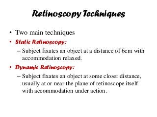 Retinoscopy Techniques
• Two main techniques
• Static Retinoscopy:
– Subject fixates an object at a distance of 6cm with
accommodation relaxed.
• Dynamic Retinoscopy:
– Subject fixates an object at some closer distance,
usually at or near the plane of retinoscope itself
with accommodation under action.
 