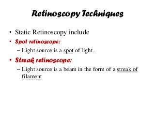 Retinoscopy Techniques
• Static Retinoscopy include
• Spot retinoscope:
– Light source is a spot of light.
• Streak retinoscope:
– Light source is a beam in the form of a streak of
filament
 