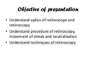 Objective of presentation
• Understand optics of retinoscope and
retinoscopy
• Understand procedure of retinoscopy,
movement of streak and neutralization
• Understand techniques of retinoscopy
 
