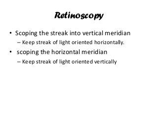Retinoscopy
• Scoping the streak into vertical meridian
– Keep streak of light oriented horizontally.
• scoping the horizontal meridian
– Keep streak of light oriented vertically
 