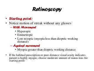 Retinoscopy
• Starting point:
• Notice motion of streak without any glasses
– With Movement
• Hyperopic
• Emmetropic
• Low myopic (myopia less than dioptric working
distance)
– Against movement
• Myopia greater than dioptric working distance
• If the habitual prescription or poor distance visual acuity indicates
patient is highly myopic, choose moderate amount of minus lens for
starting point
 