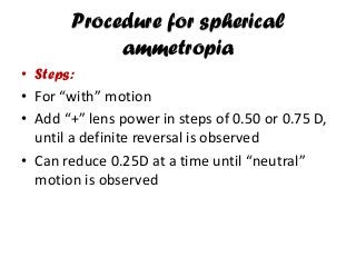 Procedure for spherical
ammetropia
• Steps:
• For “with” motion
• Add “+” lens power in steps of 0.50 or 0.75 D,
until a definite reversal is observed
• Can reduce 0.25D at a time until “neutral”
motion is observed
 