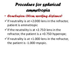 Procedure for spherical
ammetropia
• Conclusion (50cm working distance)
If neutrality is at +2.00D lens in the refractor,
patient is emmetropic
If the neutrality is at +2.75D lens in the
refractor, the patient is a +0.75D hyperope;
If neutrality is at +1.00D lens in the refractor,
the patient is -1.00D myopic.
 