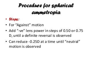 Procedure for spherical
ammetropia
• Steps:
• For “Against” motion
• Add “-ve” lens power in steps of 0.50 or 0.75
D, until a definite reversal is observed
• Can reduce -0.25D at a time until “neutral”
motion is observed
 