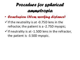 Procedure for spherical
ammetropia
• Conclusion (50cm working distance)
If the neutrality is at -0.75D lens in the
refractor, the patient is a -2.75D myopic;
If neutrality is at -1.50D lens in the refractor,
the patient is -3.50D myopic.
 