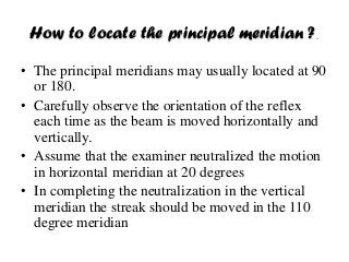 How to locate the principal meridian ?.
• The principal meridians may usually located at 90
or 180.
• Carefully observe the orientation of the reflex
each time as the beam is moved horizontally and
vertically.
• Assume that the examiner neutralized the motion
in horizontal meridian at 20 degrees
• In completing the neutralization in the vertical
meridian the streak should be moved in the 110
degree meridian
 