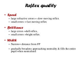 Reflex quality
• Speed
– large refractive errors = slow-moving reflex
– small errors = fast moving reflex
• Brilliance
– large errors =dull reflex,
– small errors =bright reflex
• Width
– Narrow= distance from FP
– gradually broadens approaching neutrality & fills the entire
pupil when neutralized
 