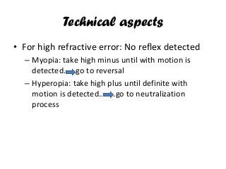 Technical aspects
• For high refractive error: No reflex detected
– Myopia: take high minus until with motion is
detected……go to reversal
– Hyperopia: take high plus until definite with
motion is detected……..go to neutralization
process
 