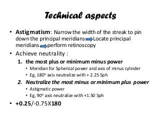 Technical aspects
• Astigmatism: Narrow the width of the streak to pin
down the principal meridians….. Locate principal
meridians……perform retinoscopy
• Achieve neutrality :
1. the most plus or minimum minus power
• Meridian for Spherical power and axis of minus cylinder
• Eg, 180o axis neutralize with + 2.25 Sph
2. Neutralize the most minus or minimum plus power
• Astigmatic power
• Eg, 90o axis neutralize with +1.50 Sph
• +0.25/-0.75X180
 