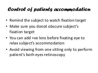 Control of patients accommodation
• Remind the subject to watch fixation target
• Make sure you donot obscure subject’s
fixation target
• You can add +ve lens before fixating eye to
relax subject’s accommodation
• Avoid viewing from one sitting only to perform
patient’s both eyes retinoscopy
 