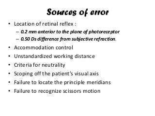 Sources of error
• Location of retinal reflex :
– 0.2 mm anterior to the plane of photoreceptor
– 0.50 Ds difference from subjective refraction.
• Accommodation control
• Unstandardized working distance
• Criteria for neutrality
• Scoping off the patient’s visual axis
• Failure to locate the principle meridians
• Failure to recognize scissors motion
 