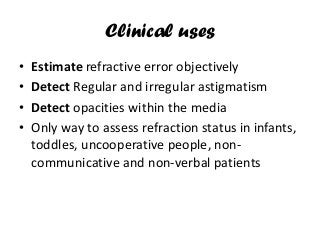 Clinical uses
• Estimate refractive error objectively
• Detect Regular and irregular astigmatism
• Detect opacities within the media
• Only way to assess refraction status in infants,
toddles, uncooperative people, non-
communicative and non-verbal patients
 