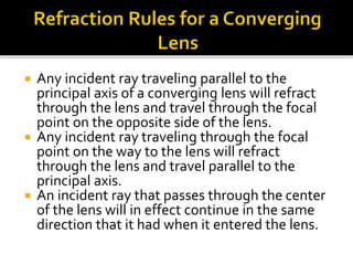  Any incident ray traveling parallel to the
principal axis of a converging lens will refract
through the lens and travel through the focal
point on the opposite side of the lens.
 Any incident ray traveling through the focal
point on the way to the lens will refract
through the lens and travel parallel to the
principal axis.
 An incident ray that passes through the center
of the lens will in effect continue in the same
direction that it had when it entered the lens.
 