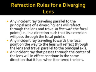  Any incident ray traveling parallel to the
principal axis of a diverging lens will refract
through the lens and travel in line with the focal
point (i.e., in a direction such that its extension
will pass through the focal point).
 Any incident ray traveling towards the focal
point on the way to the lens will refract through
the lens and travel parallel to the principal axis.
 An incident ray that passes through the center of
the lens will in effect continue in the same
direction that it had when it entered the lens.
 