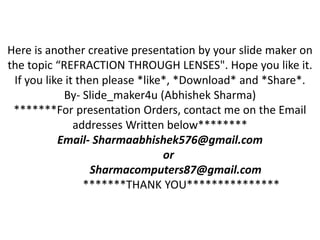 Here is another creative presentation by your slide maker on
the topic “REFRACTION THROUGH LENSES". Hope you like it.
If you like it then please *like*, *Download* and *Share*.
By- Slide_maker4u (Abhishek Sharma)
*******For presentation Orders, contact me on the Email
addresses Written below********
Email- Sharmaabhishek576@gmail.com
or
Sharmacomputers87@gmail.com
*******THANK YOU***************
 