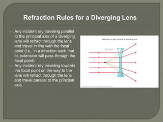  Any incident ray traveling parallel
to the principal axis of a diverging
lens will refract through the lens
and travel in line with the focal
point (i.e., in a direction such that
its extension will pass through the
focal point).
 Any incident ray traveling towards
the focal point on the way to the
lens will refract through the lens
and travel parallel to the principal
axis.
Refraction Rules for a Diverging Lens
 