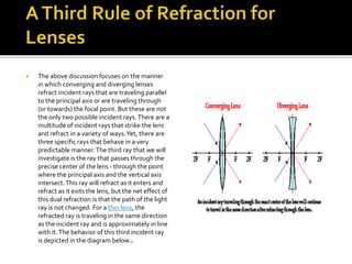  The above discussion focuses on the manner
in which converging and diverging lenses
refract incident rays that are traveling parallel
to the principal axis or are traveling through
(or towards) the focal point. But these are not
the only two possible incident rays.There are a
multitude of incident rays that strike the lens
and refract in a variety of ways.Yet, there are
three specific rays that behave in a very
predictable manner.The third ray that we will
investigate is the ray that passes through the
precise center of the lens - through the point
where the principal axis and the vertical axis
intersect.This ray will refract as it enters and
refract as it exits the lens, but the net effect of
this dual refraction is that the path of the light
ray is not changed. For a thin lens, the
refracted ray is traveling in the same direction
as the incident ray and is approximately in line
with it.The behavior of this third incident ray
is depicted in the diagram below..
 