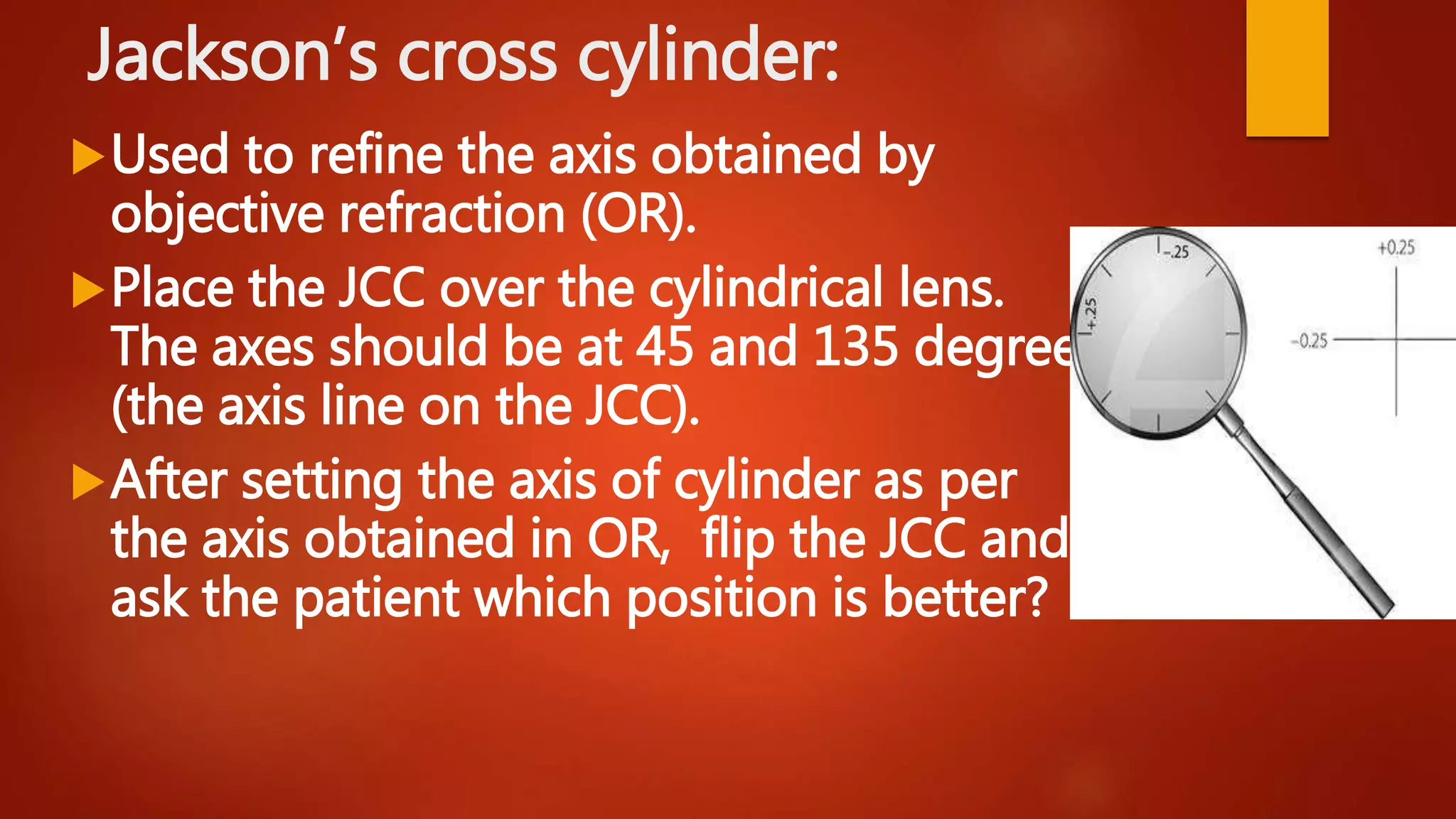 Jackson’s cross cylinder:
Used to refine the axis obtained by
objective refraction (OR).
Place the JCC over the cylindrical lens.
The axes should be at 45 and 135 degrees
(the axis line on the JCC).
After setting the axis of cylinder as per
the axis obtained in OR, flip the JCC and
ask the patient which position is better?
 