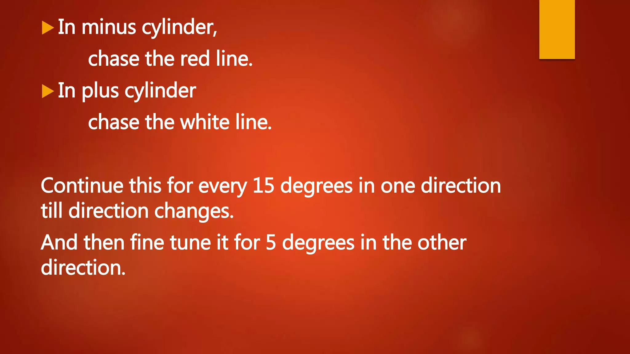  In minus cylinder,
chase the red line.
 In plus cylinder
chase the white line.
Continue this for every 15 degrees in one direction
till direction changes.
And then fine tune it for 5 degrees in the other
direction.
 