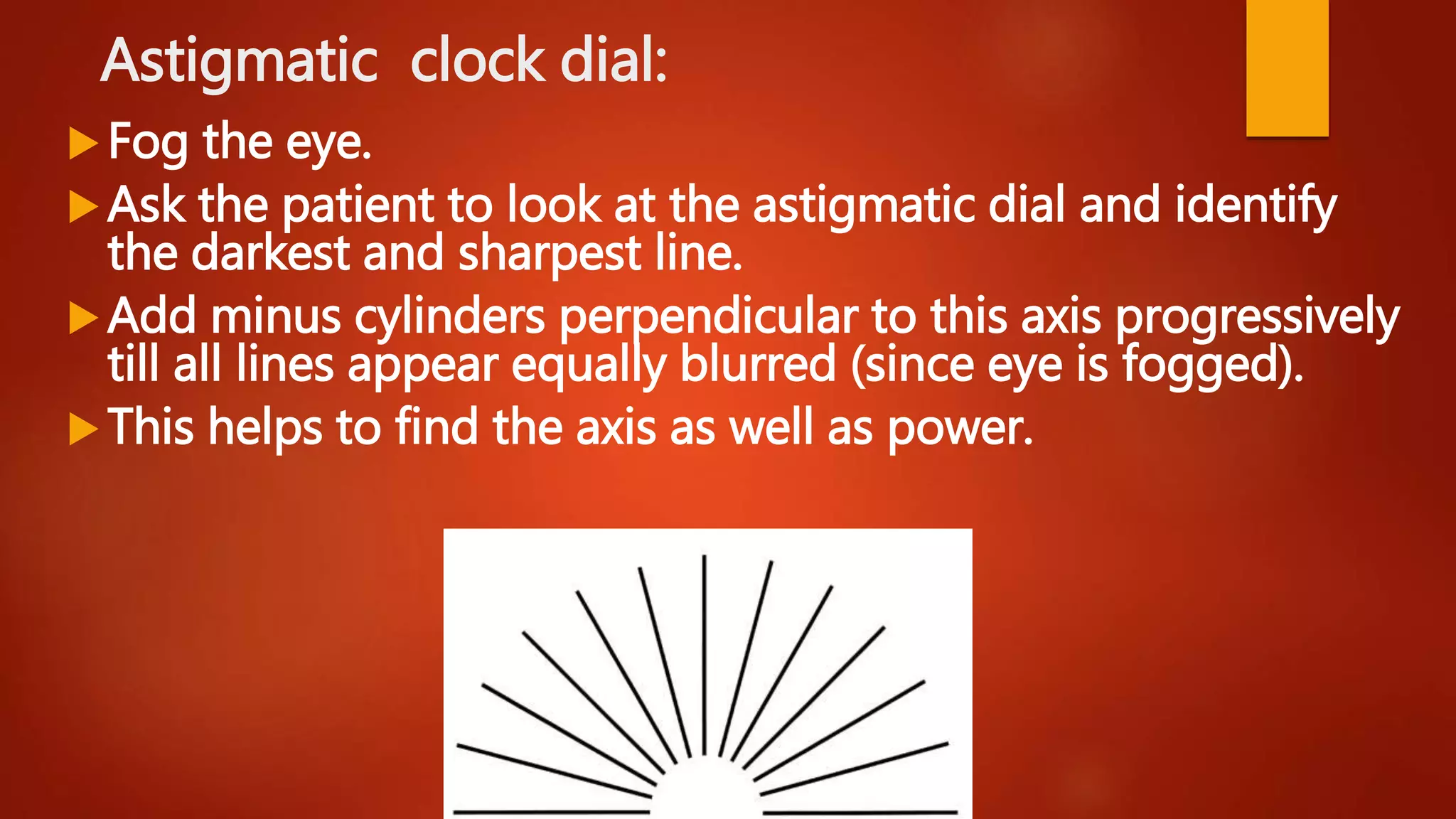 Astigmatic clock dial:
Fog the eye.
Ask the patient to look at the astigmatic dial and identify
the darkest and sharpest line.
Add minus cylinders perpendicular to this axis progressively
till all lines appear equally blurred (since eye is fogged).
This helps to find the axis as well as power.
 