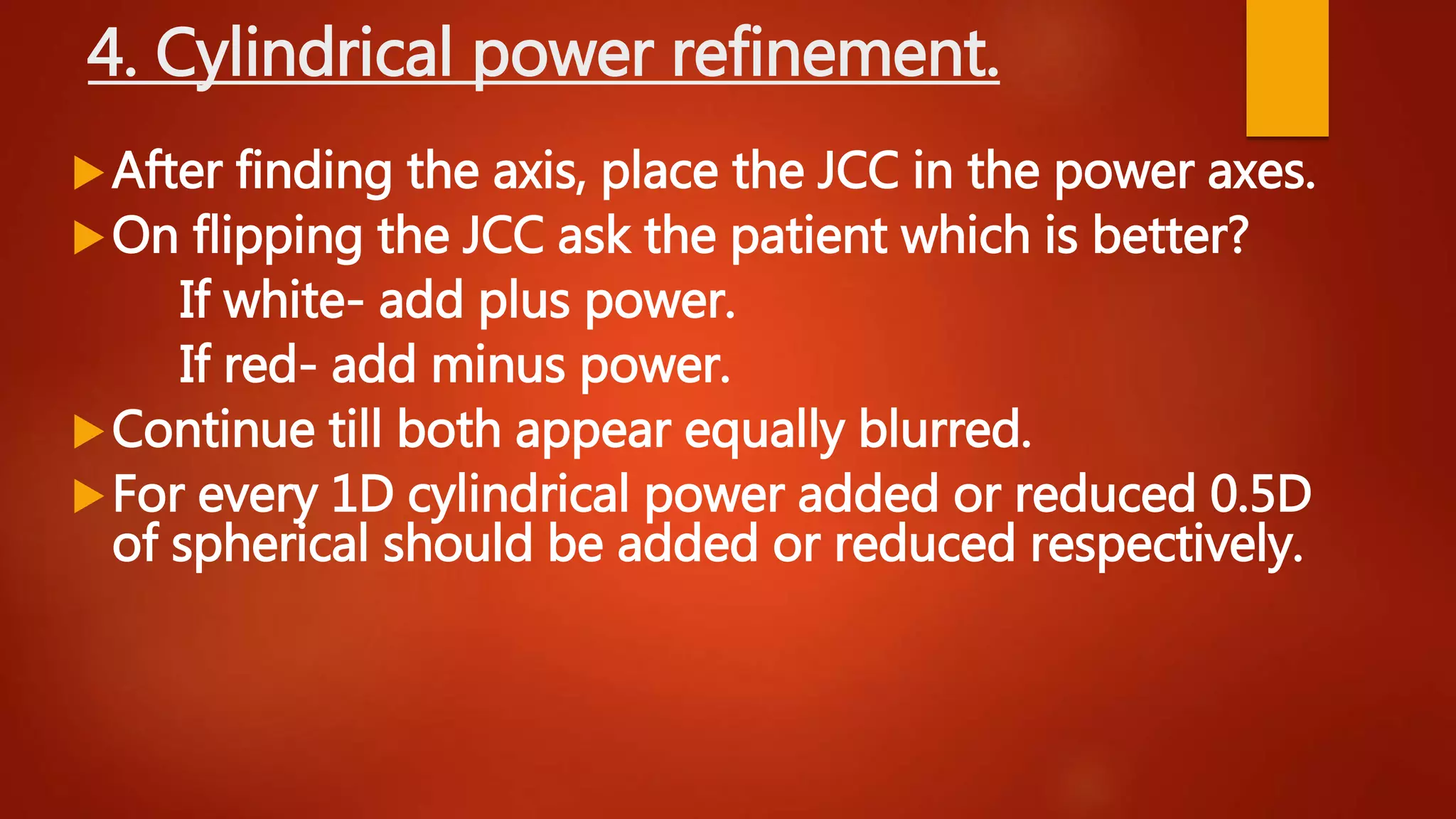 4. Cylindrical power refinement.
After finding the axis, place the JCC in the power axes.
On flipping the JCC ask the patient which is better?
If white- add plus power.
If red- add minus power.
Continue till both appear equally blurred.
For every 1D cylindrical power added or reduced 0.5D
of spherical should be added or reduced respectively.
 