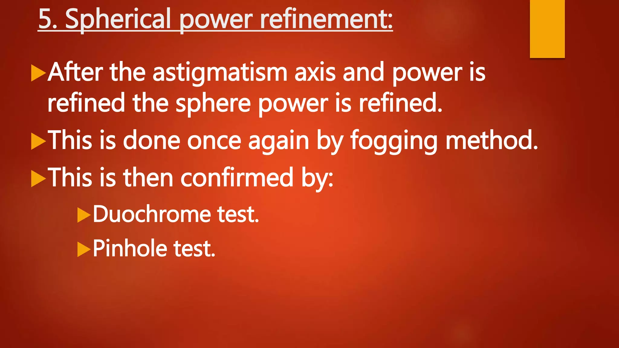 5. Spherical power refinement:
After the astigmatism axis and power is
refined the sphere power is refined.
This is done once again by fogging method.
This is then confirmed by:
Duochrome test.
Pinhole test.
 